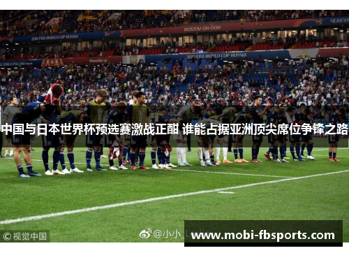 中国与日本世界杯预选赛激战正酣 谁能占据亚洲顶尖席位争锋之路