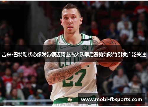 吉米·巴特勒状态爆发带领迈阿密热火队季后赛势如破竹引发广泛关注