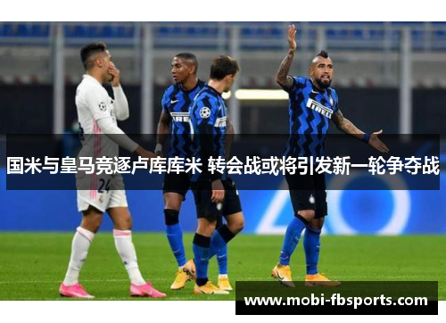 国米与皇马竞逐卢库库米 转会战或将引发新一轮争夺战
